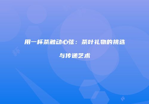 用一杯茶触动心弦：茶叶礼物的挑选与传递艺术