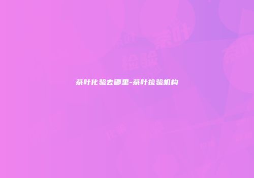 茶叶化验去哪里-茶叶捡验机构