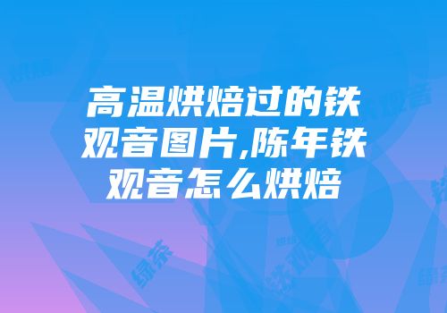 高温烘焙过的铁观音图片,陈年铁观音怎么烘焙