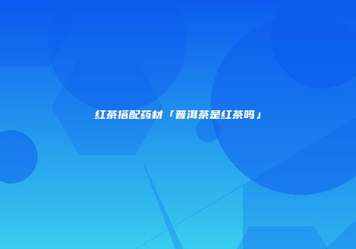 红茶搭配药材「普洱茶是红茶吗」