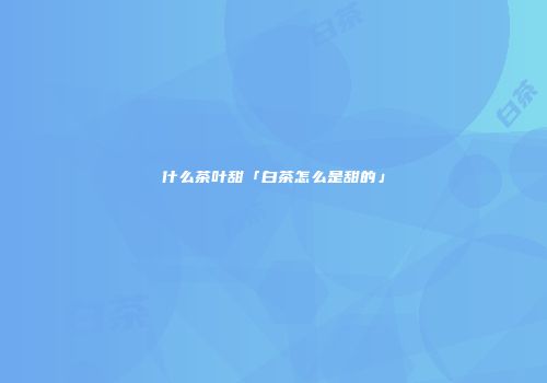 什么茶叶甜「白茶怎么是甜的」