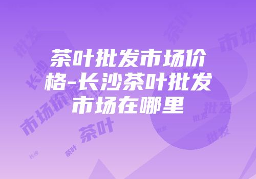 茶叶批发市场价格-长沙茶叶批发市场在哪里