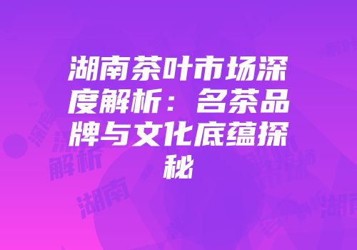 湖南茶叶市场深度解析：名茶品牌与文化底蕴探秘