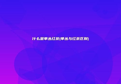 什么是单丛红茶(单丛与红茶区别)