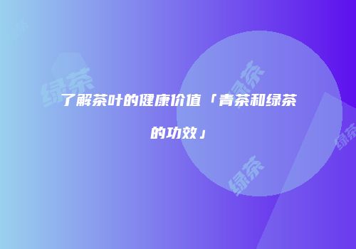 了解茶叶的健康价值「青茶和绿茶的功效」