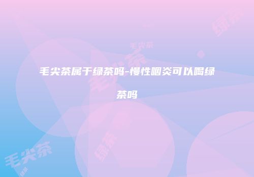 毛尖茶属于绿茶吗-慢性咽炎可以喝绿茶吗