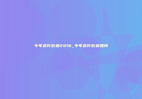 今年茶叶价格2016_今年茶叶价格如何