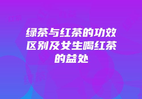 绿茶与红茶的功效区别及女生喝红茶的益处
