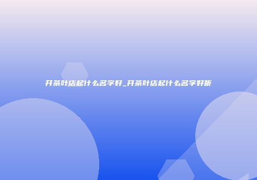 开茶叶店起什么名字好_开茶叶店起什么名字好听