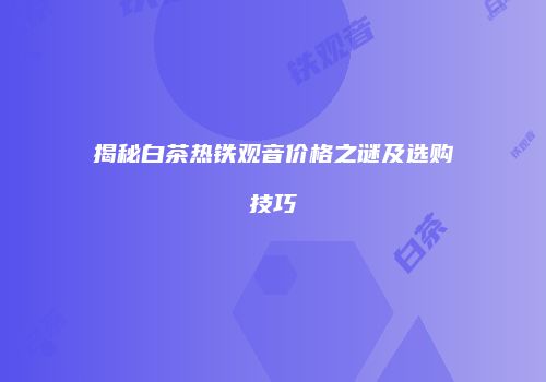 揭秘白茶热铁观音价格之谜及选购技巧