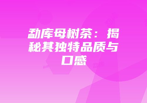 勐库母树茶：揭秘其独特品质与口感
