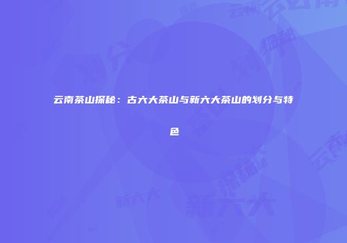 云南茶山探秘：古六大茶山与新六大茶山的划分与特色