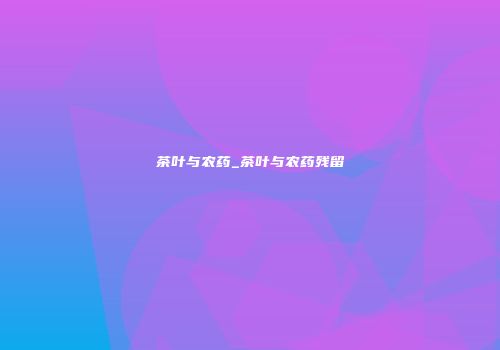 茶叶与农药_茶叶与农药残留