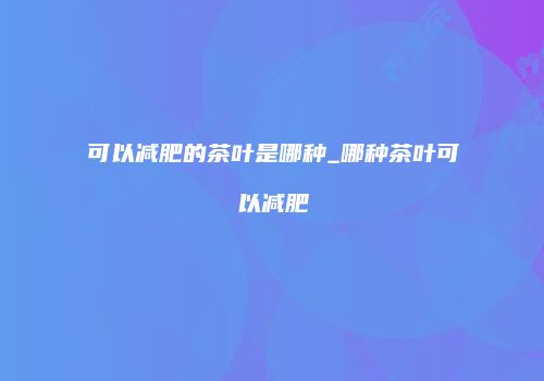 可以减肥的茶叶是哪种_哪种茶叶可以减肥