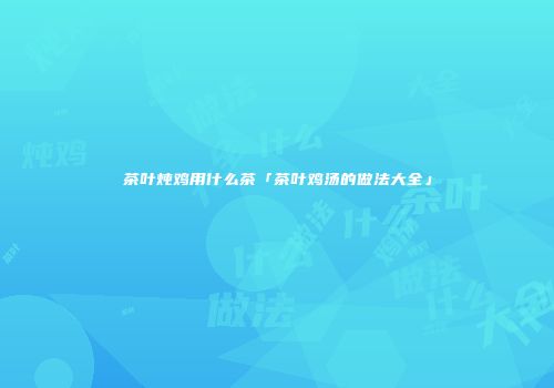 茶叶炖鸡用什么茶「茶叶鸡汤的做法大全」