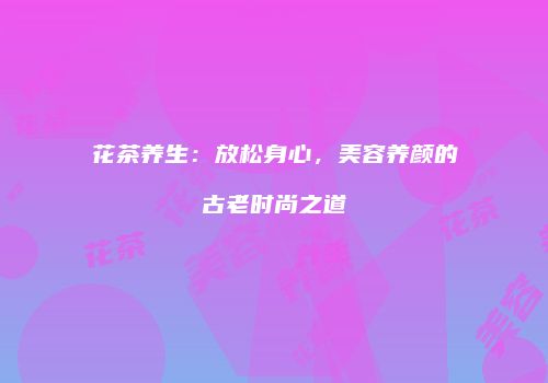 花茶养生：放松身心，美容养颜的古老时尚之道
