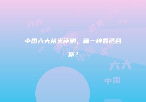 中国六大茶类评测，哪一种最适合你？