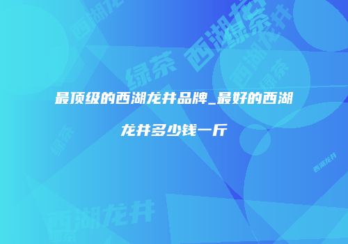 最顶级的西湖龙井品牌_最好的西湖龙井多少钱一斤