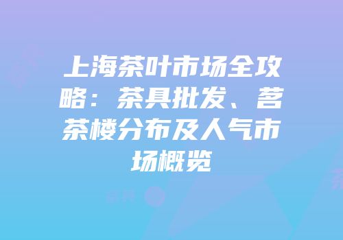 上海茶叶市场全攻略：茶具批发、茗茶楼分布及人气市场概览