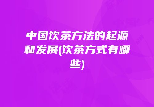 中国饮茶方法的起源和发展(饮茶方式有哪些)