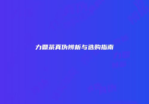 力鼎茶真伪辨析与选购指南