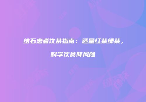 结石患者饮茶指南：适量红茶绿茶，科学饮食降风险