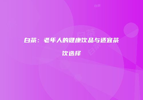 白茶：老年人的健康饮品与适宜茶饮选择