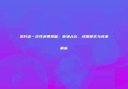 茶叶店一次性消费揭秘：市场占比、经营模式与成本解析