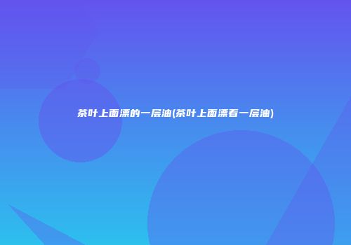 茶叶上面漂的一层油(茶叶上面漂着一层油)