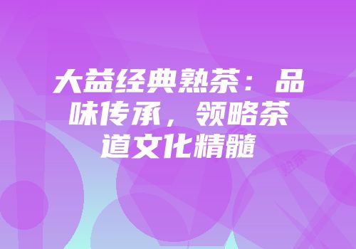 大益经典熟茶：品味传承，领略茶道文化精髓