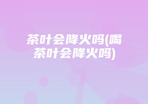 茶叶会降火吗(喝茶叶会降火吗)