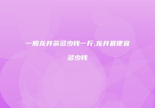 一般龙井茶多少钱一斤,龙井最便宜多少钱