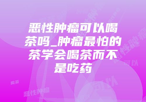 恶性肿瘤可以喝茶吗_肿瘤最怕的茶学会喝茶而不是吃药
