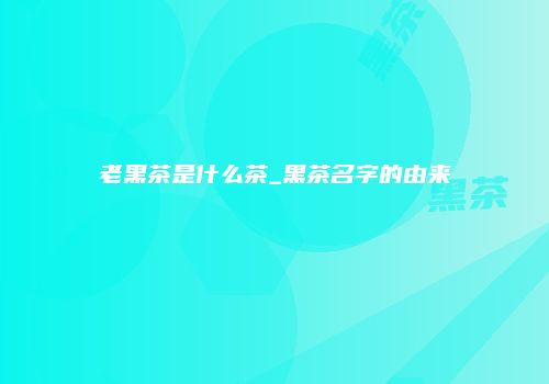 老黑茶是什么茶_黑茶名字的由来