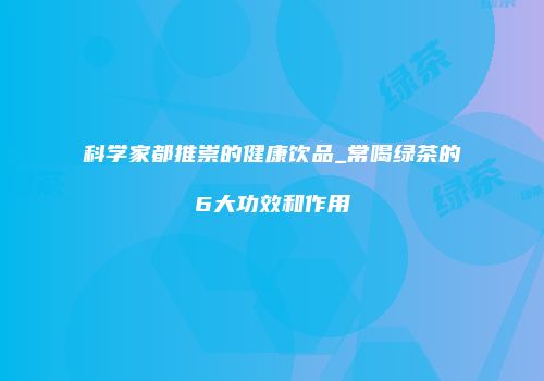 科学家都推崇的健康饮品_常喝绿茶的6大功效和作用