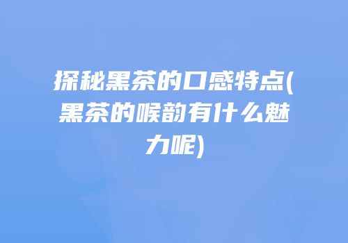 探秘黑茶的口感特点(黑茶的喉韵有什么魅力呢)