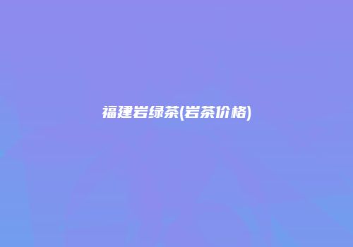 福建岩绿茶(岩茶价格)