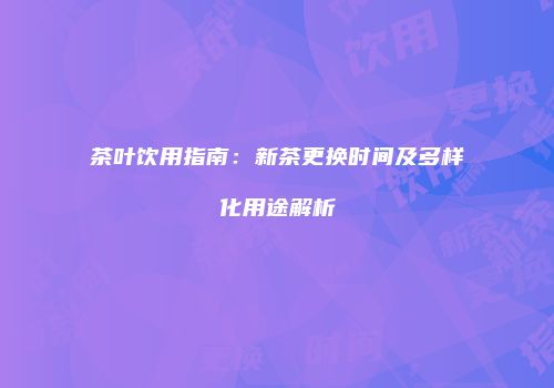 茶叶饮用指南：新茶更换时间及多样化用途解析