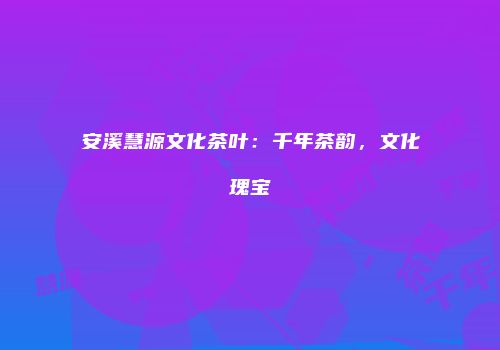 安溪慧源文化茶叶：千年茶韵，文化瑰宝