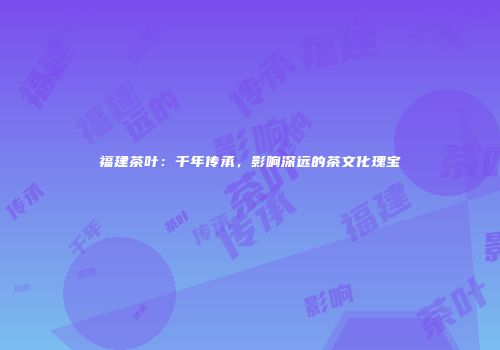 福建茶叶：千年传承，影响深远的茶文化瑰宝