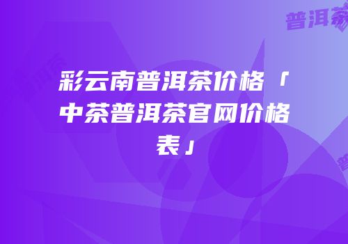 彩云南普洱茶价格「中茶普洱茶官网价格表」