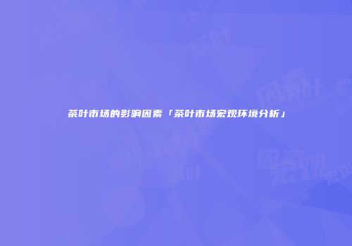 茶叶市场的影响因素「茶叶市场宏观环境分析」