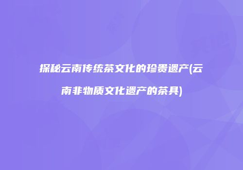 探秘云南传统茶文化的珍贵遗产(云南非物质文化遗产的茶具)
