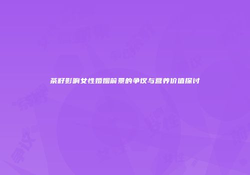 茶籽影响女性婚姻前景的争议与营养价值探讨