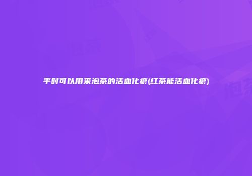 平时可以用来泡茶的活血化瘀(红茶能活血化瘀)