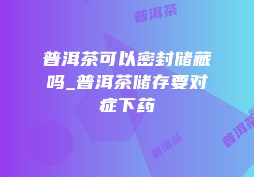 普洱茶可以密封储藏吗_普洱茶储存要对症下药