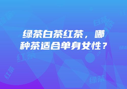 绿茶白茶红茶，哪种茶适合单身女性？