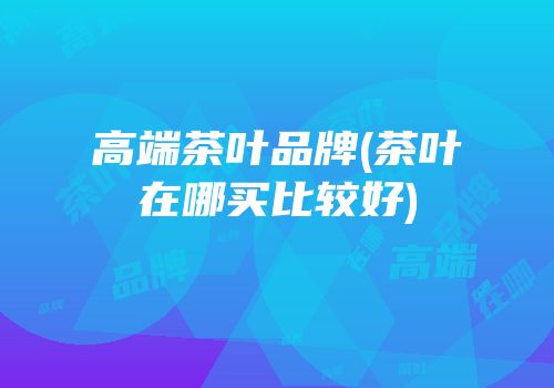 高端茶叶品牌(茶叶在哪买比较好)