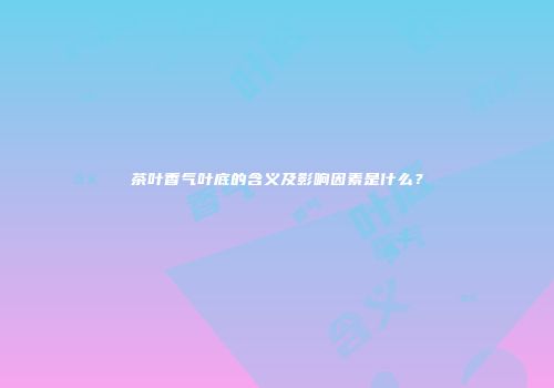 茶叶香气叶底的含义及影响因素是什么？