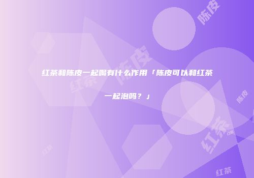 红茶和陈皮一起喝有什么作用「陈皮可以和红茶一起泡吗？」